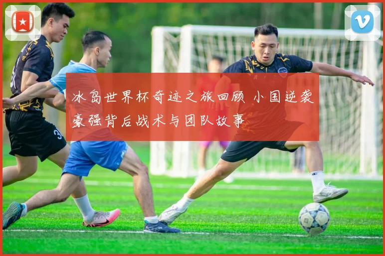 冰岛世界杯奇迹之旅回顾 小国逆袭豪强背后战术与团队故事