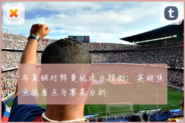 布莱顿对阵曼城比分预测：英超焦点战看点与赛果分析