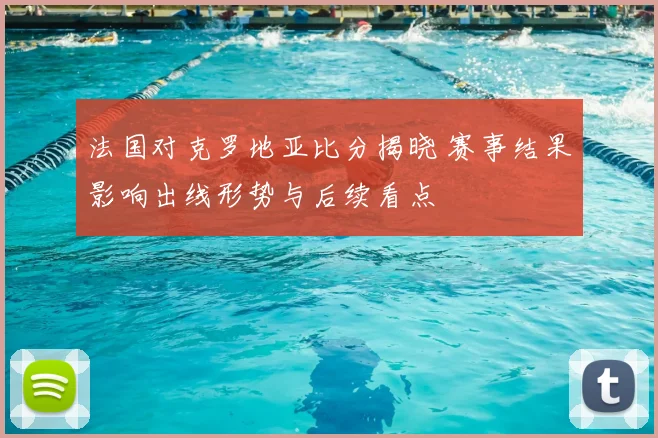 法国对克罗地亚比分揭晓 赛事结果影响出线形势与后续看点
