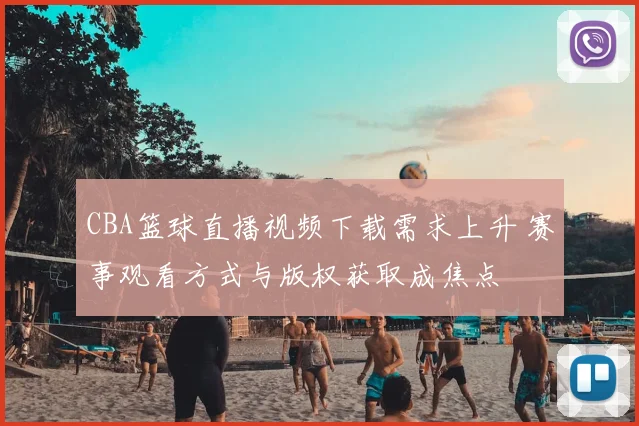 CBA篮球直播视频下载需求上升 赛事观看方式与版权获取成焦点