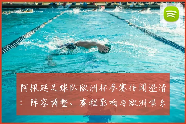 阿根廷足球队欧洲杯参赛传闻澄清：阵容调整、赛程影响与欧洲俱乐部态度