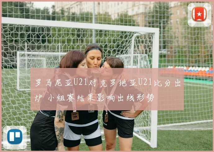 罗马尼亚U21对克罗地亚U21比分出炉 小组赛结果影响出线形势