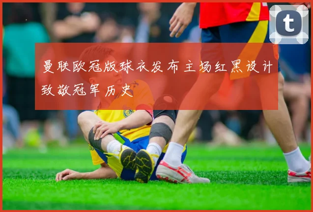 曼联欧冠版球衣发布主场红黑设计致敬冠军历史