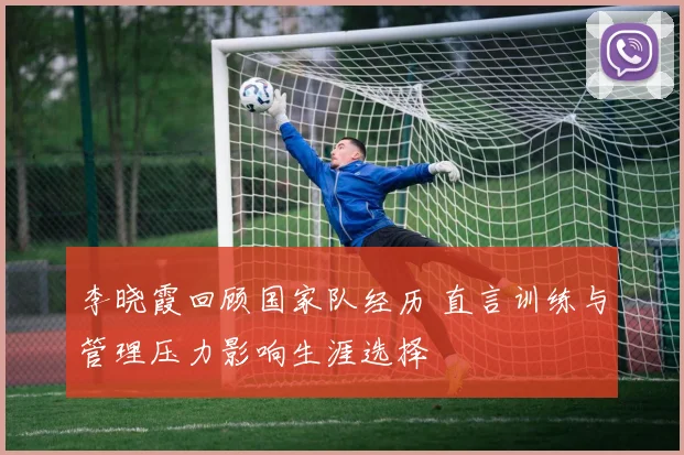 李晓霞回顾国家队经历 直言训练与管理压力影响生涯选择