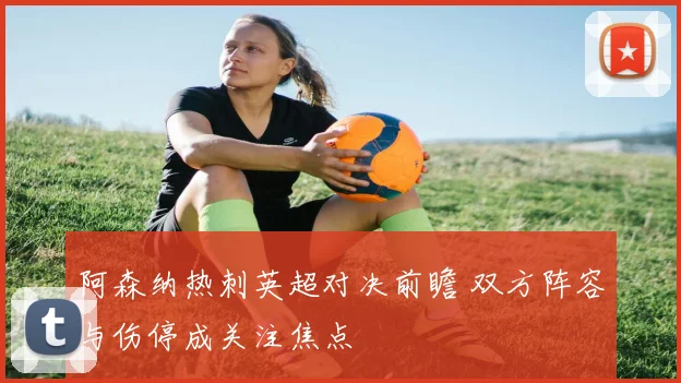 阿森纳热刺英超对决前瞻 双方阵容与伤停成关注焦点