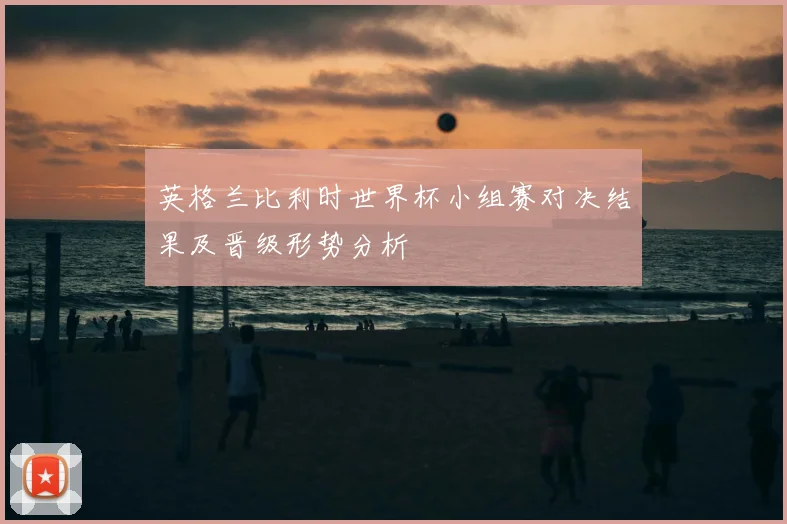 英格兰比利时世界杯小组赛对决结果及晋级形势分析