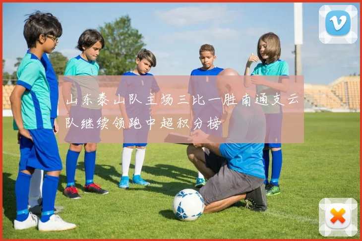 山东泰山队主场三比一胜南通支云队继续领跑中超积分榜