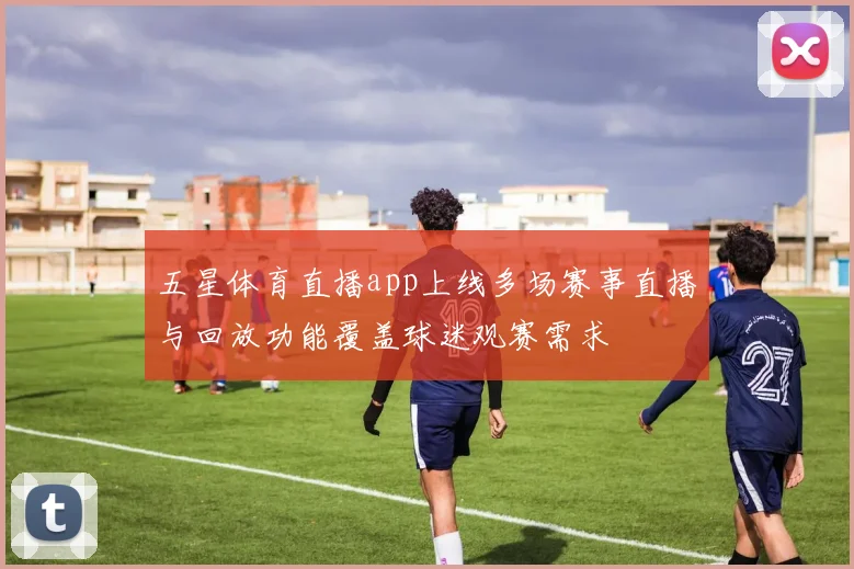 五星体育直播app上线多场赛事直播与回放功能覆盖球迷观赛需求
