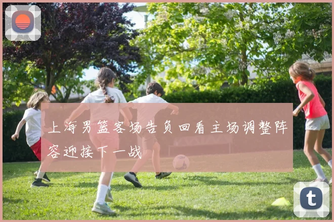 上海男篮客场告负回看主场调整阵容迎接下一战