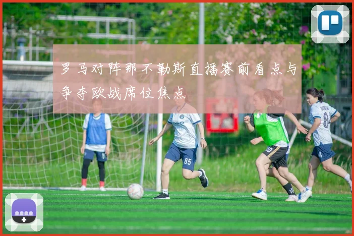 罗马对阵那不勒斯直播赛前看点与争夺欧战席位焦点