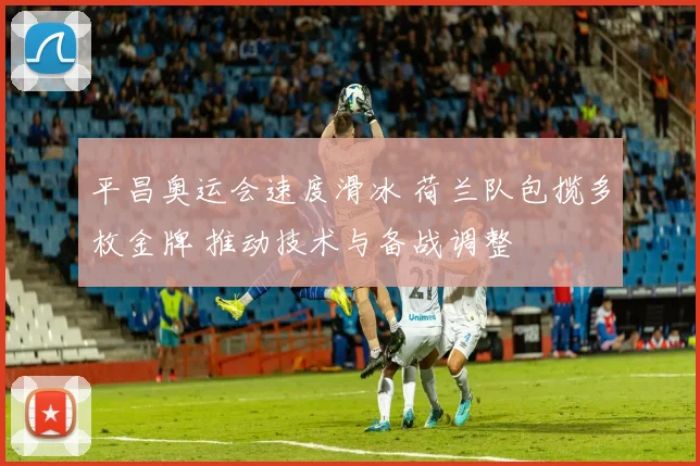 平昌奥运会速度滑冰 荷兰队包揽多枚金牌 推动技术与备战调整