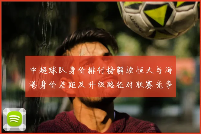 中超球队身价排行榜解读恒大与海港身价差距及升级路径对联赛竞争格局影响
