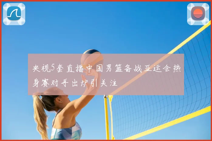 央视5套直播中国男篮备战亚运会热身赛对手出炉引关注