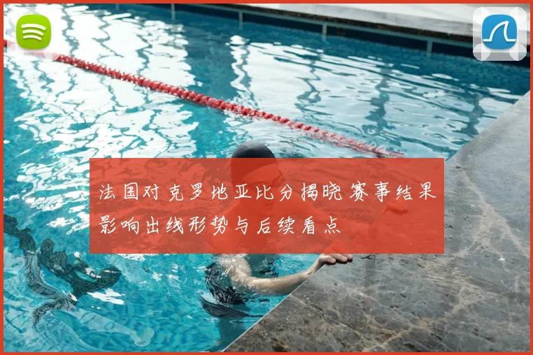 法国对克罗地亚比分揭晓 赛事结果影响出线形势与后续看点