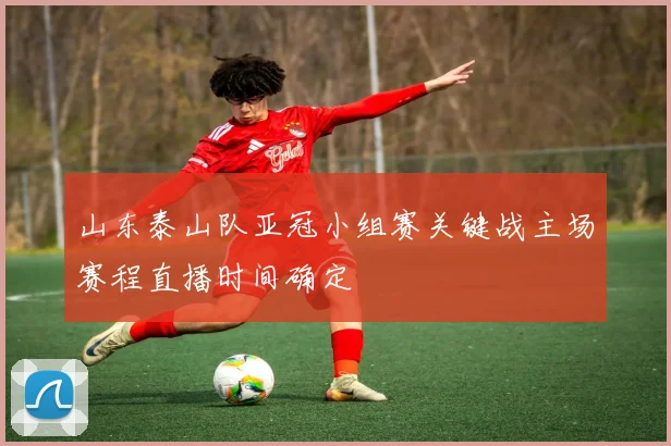 山东泰山队亚冠小组赛关键战主场赛程直播时间确定