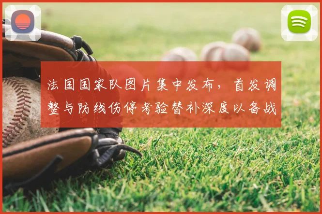 法国国家队图片集中发布，首发调整与防线伤停考验替补深度以备战欧洲杯