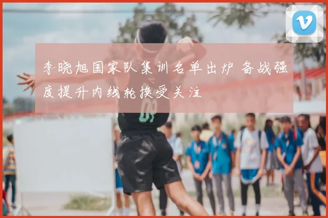 李晓旭国家队集训名单出炉 备战强度提升内线轮换受关注