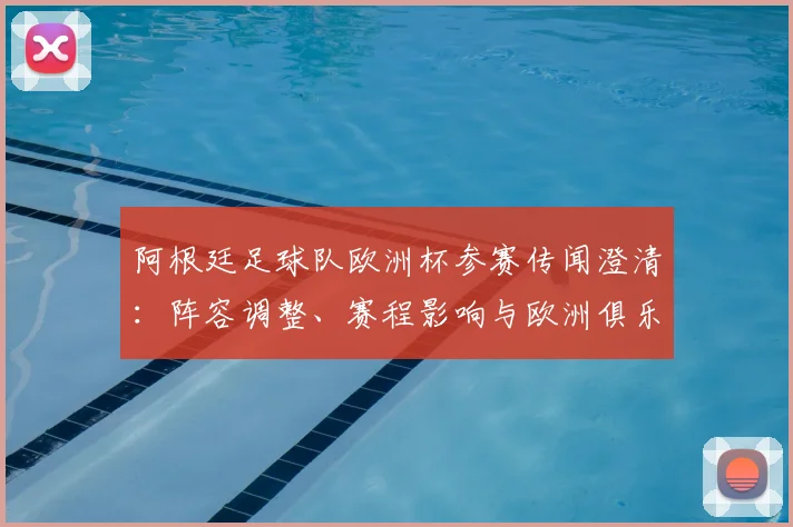 阿根廷足球队欧洲杯参赛传闻澄清：阵容调整、赛程影响与欧洲俱乐部态度