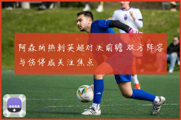 阿森纳热刺英超对决前瞻 双方阵容与伤停成关注焦点