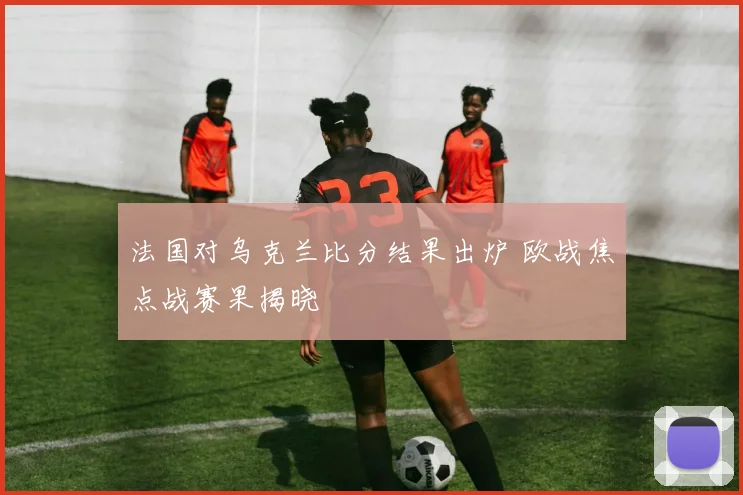 法国对乌克兰比分结果出炉 欧战焦点战赛果揭晓