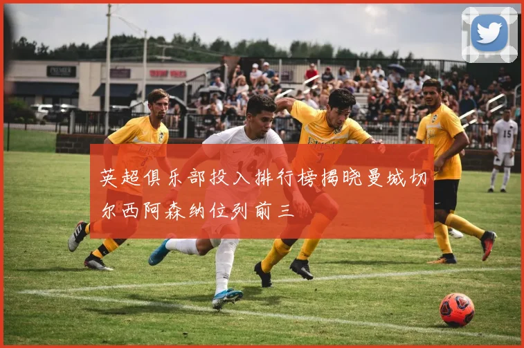 英超俱乐部投入排行榜揭晓曼城切尔西阿森纳位列前三