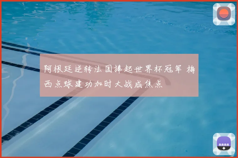 阿根廷逆转法国捧起世界杯冠军 梅西点球建功加时大战成焦点