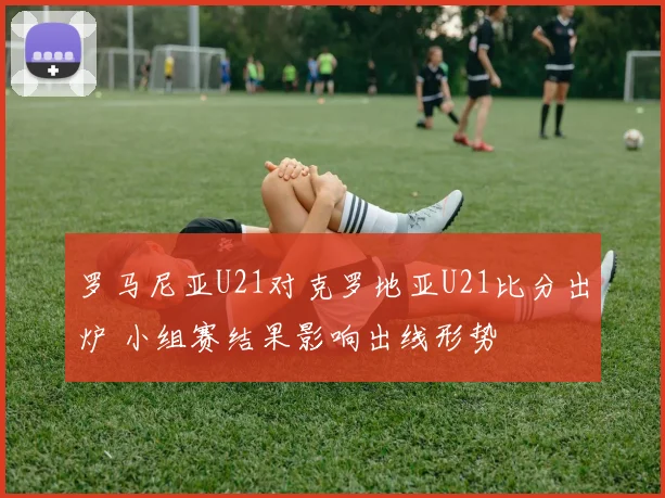 罗马尼亚U21对克罗地亚U21比分出炉 小组赛结果影响出线形势