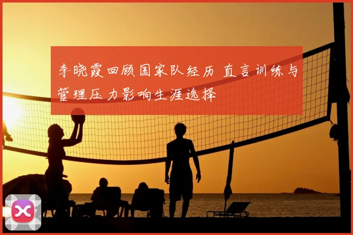 李晓霞回顾国家队经历 直言训练与管理压力影响生涯选择