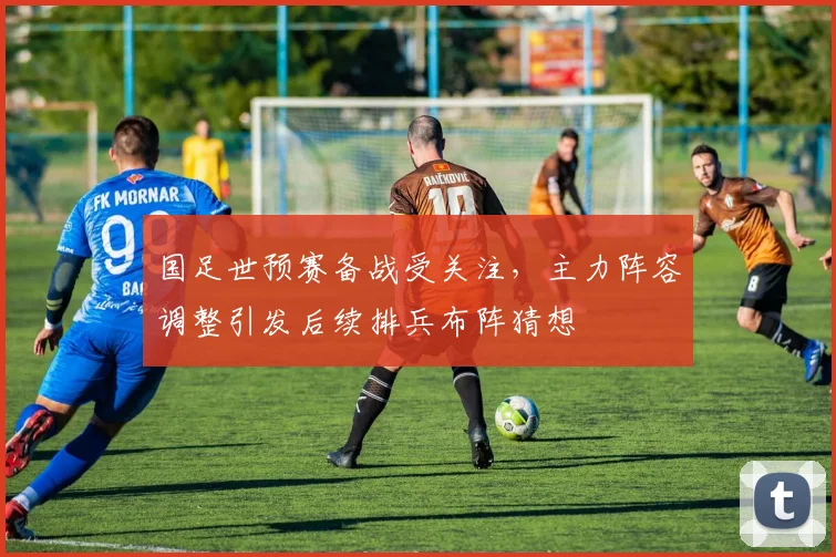 国足世预赛备战受关注，主力阵容调整引发后续排兵布阵猜想