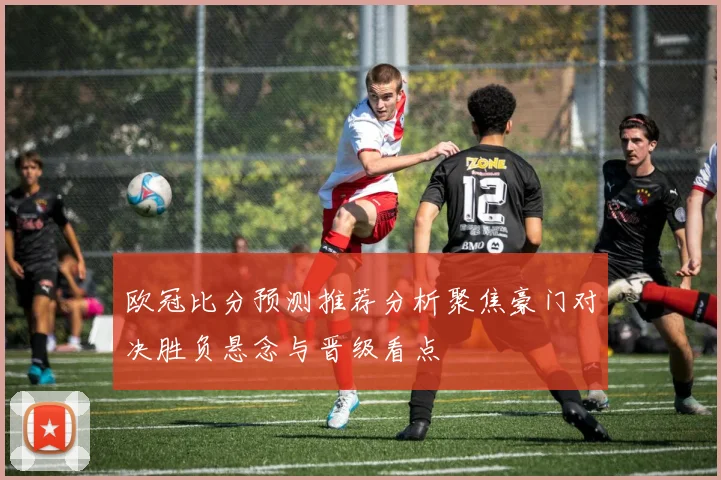 欧冠比分预测推荐分析聚焦豪门对决胜负悬念与晋级看点