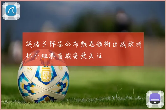 英格兰阵容公布凯恩领衔出战欧洲杯小组赛首战备受关注