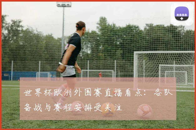 世界杯欧洲外围赛直播看点：各队备战与赛程安排受关注