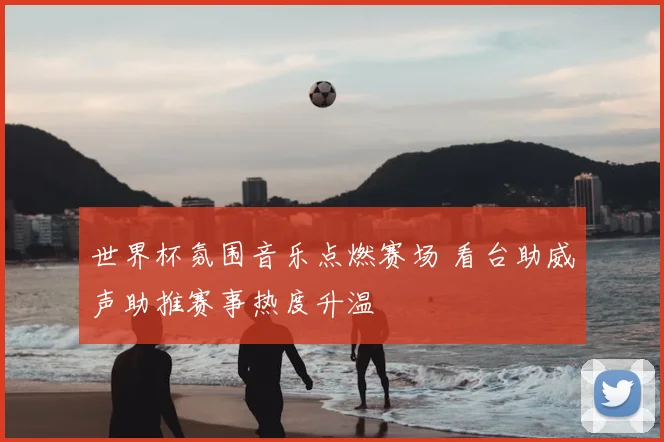 世界杯氛围音乐点燃赛场 看台助威声助推赛事热度升温