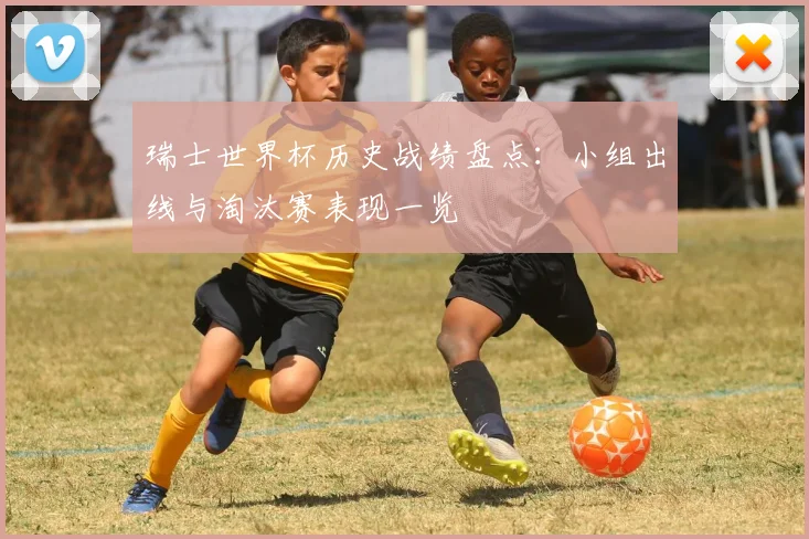 瑞士世界杯历史战绩盘点：小组出线与淘汰赛表现一览