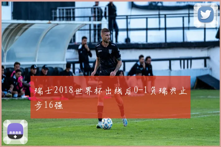 瑞士2018世界杯出线后0-1负瑞典止步16强