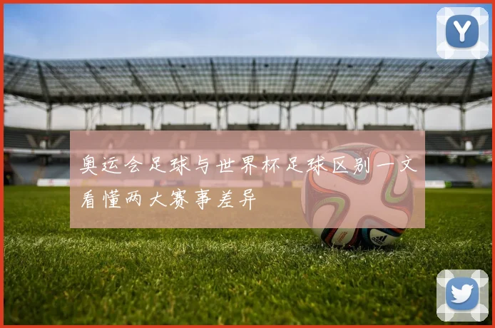 奥运会足球与世界杯足球区别一文看懂两大赛事差异